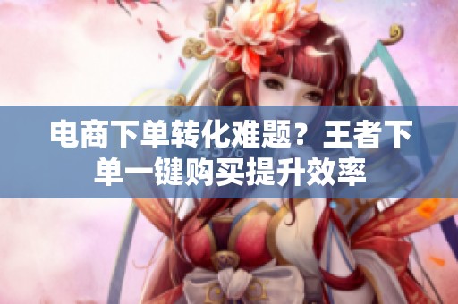 电商下单转化难题？王者下单一键购买提升效率