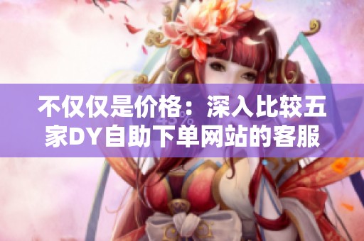 不仅仅是价格：深入比较五家DY自助下单网站的客服响应效率与售后保障体系