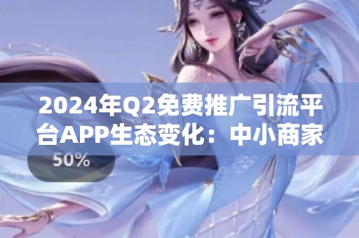 2024年Q2免费推广引流平台APP生态变化:中小商家如何规避风险? 2024年Q2免费推广引流平台APP生态变化:中小商家如何规避风险?