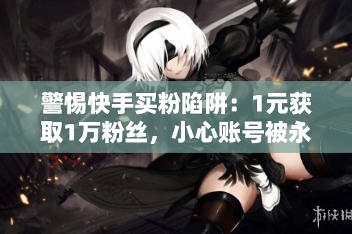 警惕快手买粉陷阱:1元获取1万粉丝,小心账号被永久限流! 警惕快手买粉陷阱:1元获取1万粉丝,小心账号被永久限流!