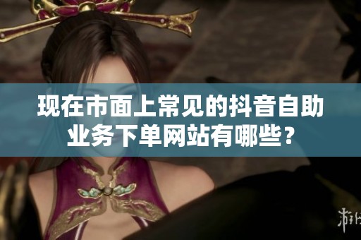 现在市面上常见的抖音自助业务下单网站有哪些? 现在市面上常见的抖音自助业务下单网站有哪些?