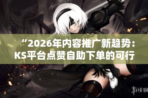 “2026年内容推广新趋势:KS平台点赞自助下单的可行性分析” “2026年内容推广新趋势:KS平台点赞自助下单的可行性分析”