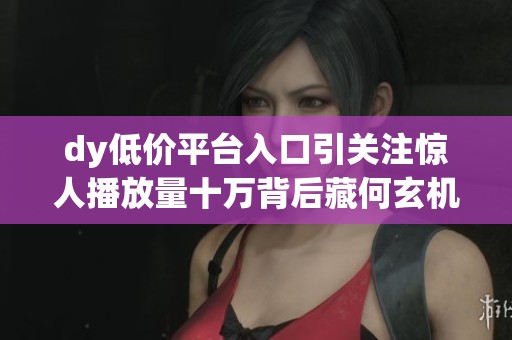 dy低价平台入口引关注惊人播放量十万背后藏何玄机 dy低价平台入口引关注惊人播放量十万背后藏何玄机