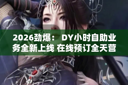 2026劲爆: DY小时自助业务全新上线 在线预订全天营业便捷体验 2026劲爆: DY小时自助业务全新上线 在线预订全天营业便捷体验