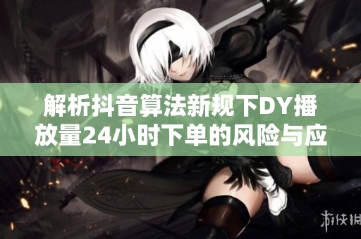 解析抖音算法新规下DY播放量24小时下单的风险与应对策略 解析抖音算法新规下DY播放量24小时下单的风险与应对策略