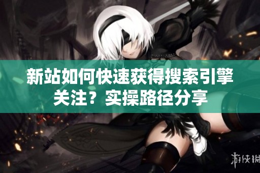 新站如何快速获得搜索引擎关注?实操路径分享 新站如何快速获得搜索引擎关注?实操路径分享