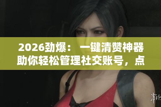 2026劲爆： 一键清赞神器助你轻松管理社交账号，点赞记录清爽有序精准实现