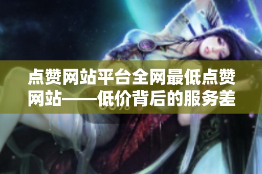 点赞网站平台全网最低点赞网站——低价背后的服务差异与适用范围 点赞网站平台全网最低点赞网站——低价背后的服务差异与适用范围