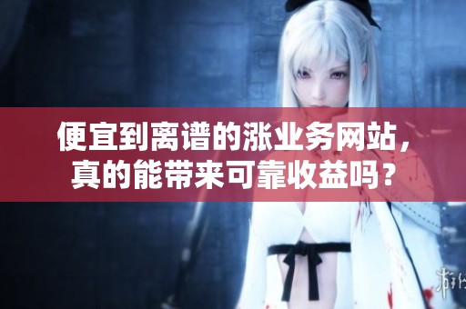 便宜到离谱的涨业务网站,真的能带来可靠收益吗? 便宜到离谱的涨业务网站,真的能带来可靠收益吗?