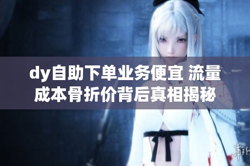 dy自助下单业务便宜 流量成本骨折价背后真相揭秘 dy自助下单业务便宜 流量成本骨折价背后真相揭秘