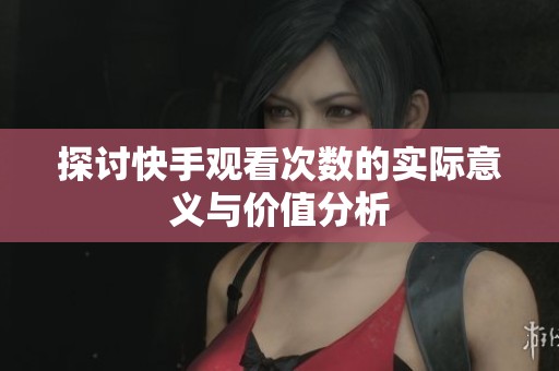 探讨快手观看次数的实际意义与价值分析