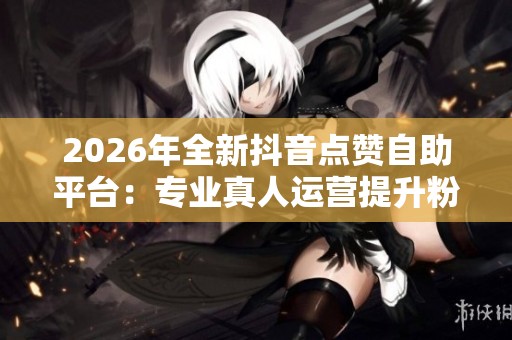 2026年全新抖音点赞自助平台:专业真人运营提升粉丝互动 2026年全新抖音点赞自助平台:专业真人运营提升粉丝互动