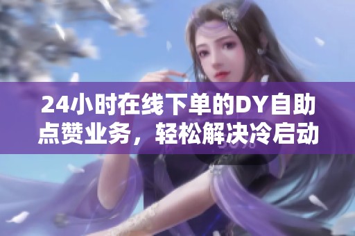24小时在线下单的DY自助点赞业务，轻松解决冷启动难题