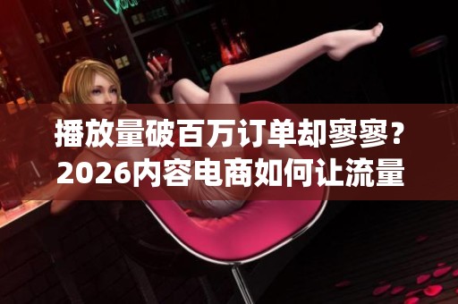 播放量破百万订单却寥寥?2026内容电商如何让流量变销量_资讯 播放量破百万订单却寥寥?2026内容电商如何让流量变销量_资讯