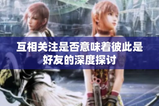 互相关注是否意味着彼此是好友的深度探讨 互相关注是否意味着彼此是好友的深度探讨