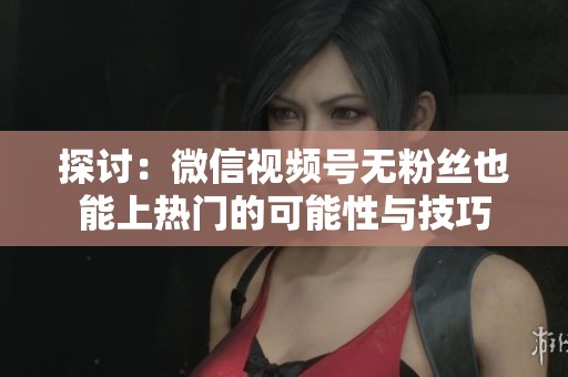 探讨:微信视频号无粉丝也能上热门的可能性与技巧 探讨:微信视频号无粉丝也能上热门的可能性与技巧