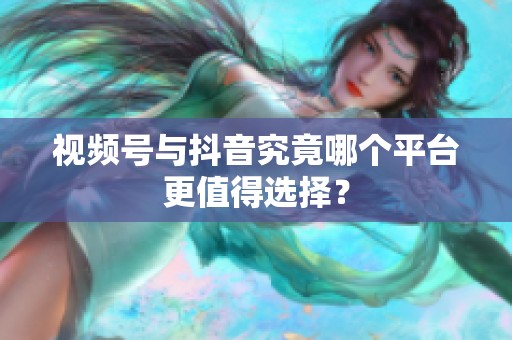 视频号与抖音究竟哪个平台更值得选择? 视频号与抖音究竟哪个平台更值得选择?