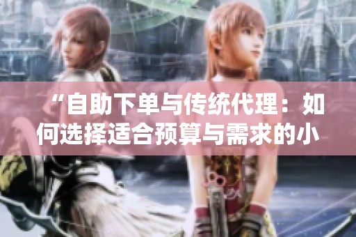 “自助下单与传统代理:如何选择适合预算与需求的小红书推广方式?” “自助下单与传统代理:如何选择适合预算与需求的小红书推广方式?”