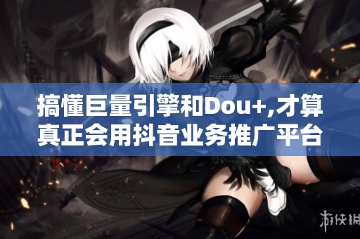 搞懂巨量引擎和Dou+,才算真正会用<a href=