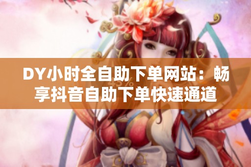 DY小时全自助下单网站:畅享抖音自助下单快速通道 DY小时全自助下单网站:畅享抖音自助下单快速通道