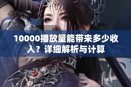 10000播放量能带来多少收入?详细解析与计算 10000播放量能带来多少收入?详细解析与计算