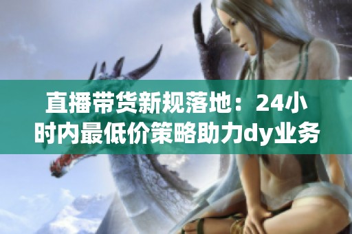 直播带货新规落地:24小时内最低价策略助力dy业务价格整顿 直播带货新规落地:24小时内最低价策略助力dy业务价格整顿