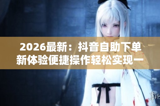 2026最新:抖音自助下单新体验便捷操作轻松实现一键购物数字化构建 2026最新:抖音自助下单新体验便捷操作轻松实现一键购物数字化构建
