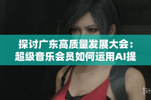 探讨广东高质量发展大会:超级音乐会员如何运用AI提升用户听歌与玩歌体验 探讨广东高质量发展大会:超级音乐会员如何运用AI提升用户听歌与玩歌体验