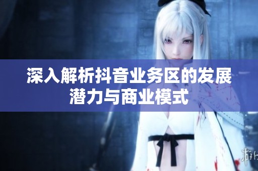 深入解析抖音业务区的发展潜力与商业模式