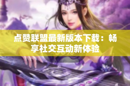 点赞联盟最新版本下载:畅享社交互动新体验 点赞联盟最新版本下载:畅享社交互动新体验